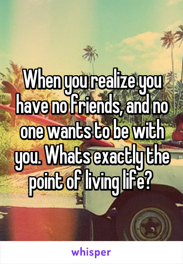 When you realize you have no friends, and no one wants to be with you. Whats exactly the point of living life? 