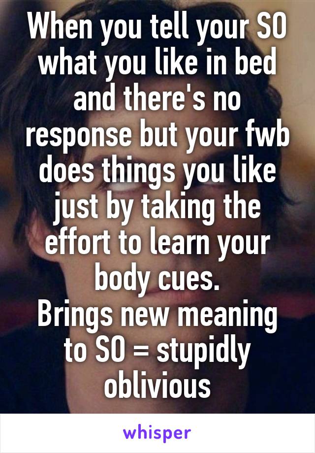 When you tell your SO what you like in bed and there's no response but your fwb does things you like just by taking the effort to learn your body cues.
Brings new meaning to SO = stupidly oblivious
