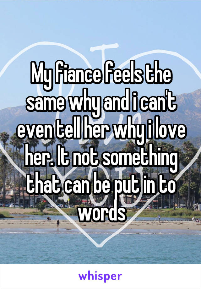 My fiance feels the same why and i can't even tell her why i love her. It not something that can be put in to words