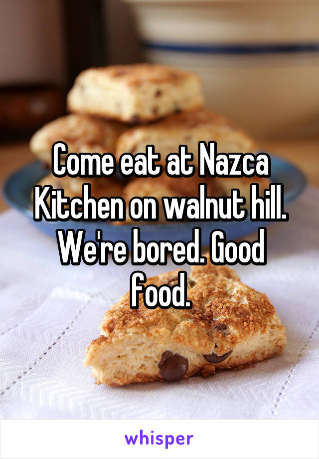 Come eat at Nazca Kitchen on walnut hill.
We're bored. Good food.