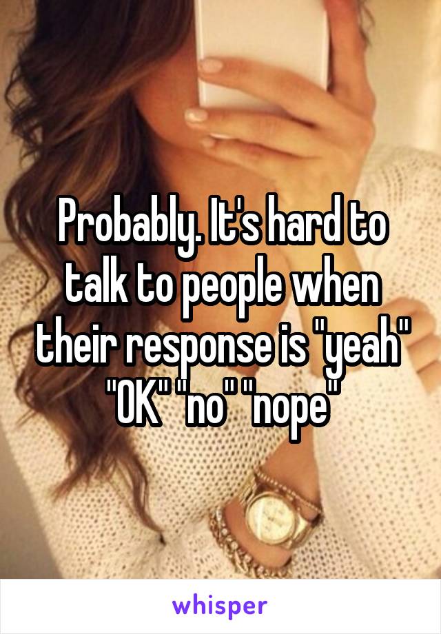 Probably. It's hard to talk to people when their response is "yeah" "OK" "no" "nope"
