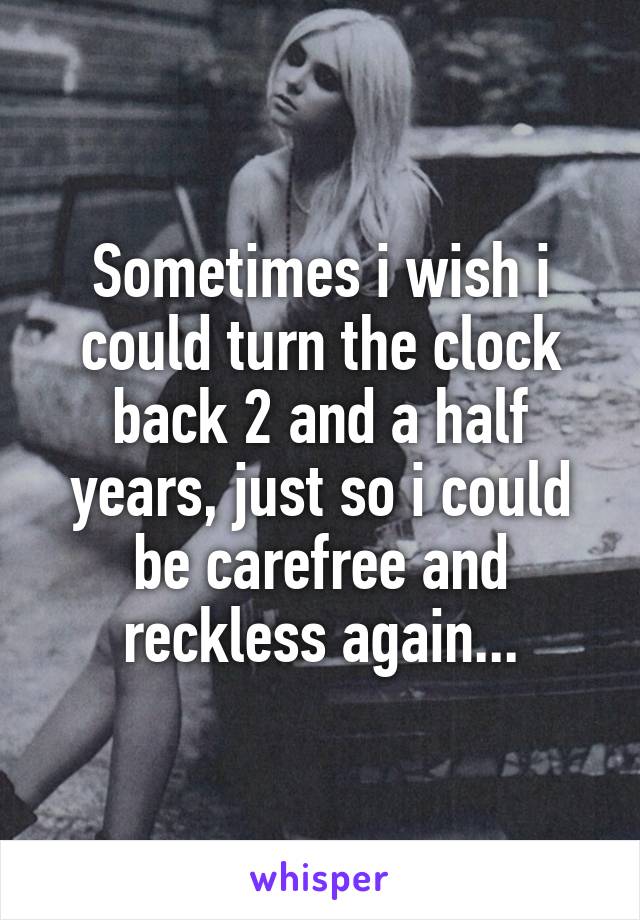 Sometimes i wish i could turn the clock back 2 and a half years, just so i could be carefree and reckless again...