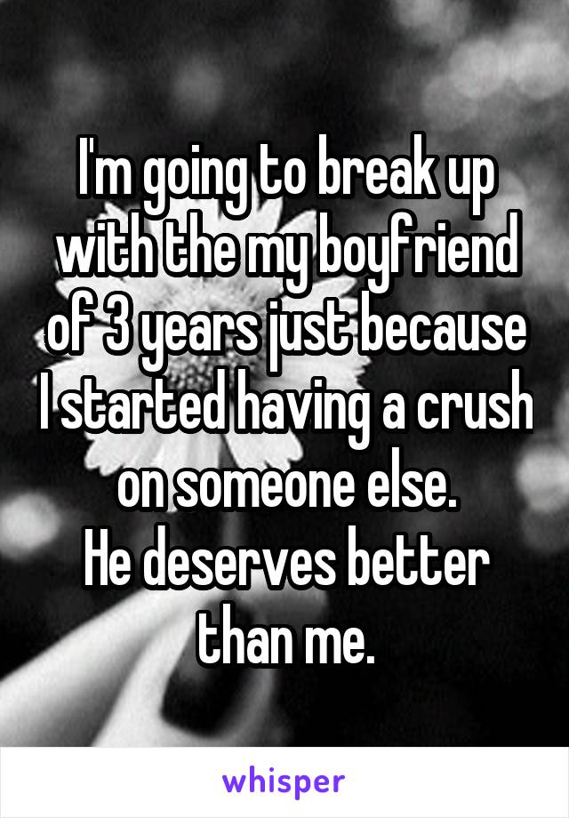 I'm going to break up with the my boyfriend of 3 years just because I started having a crush on someone else.
He deserves better than me.