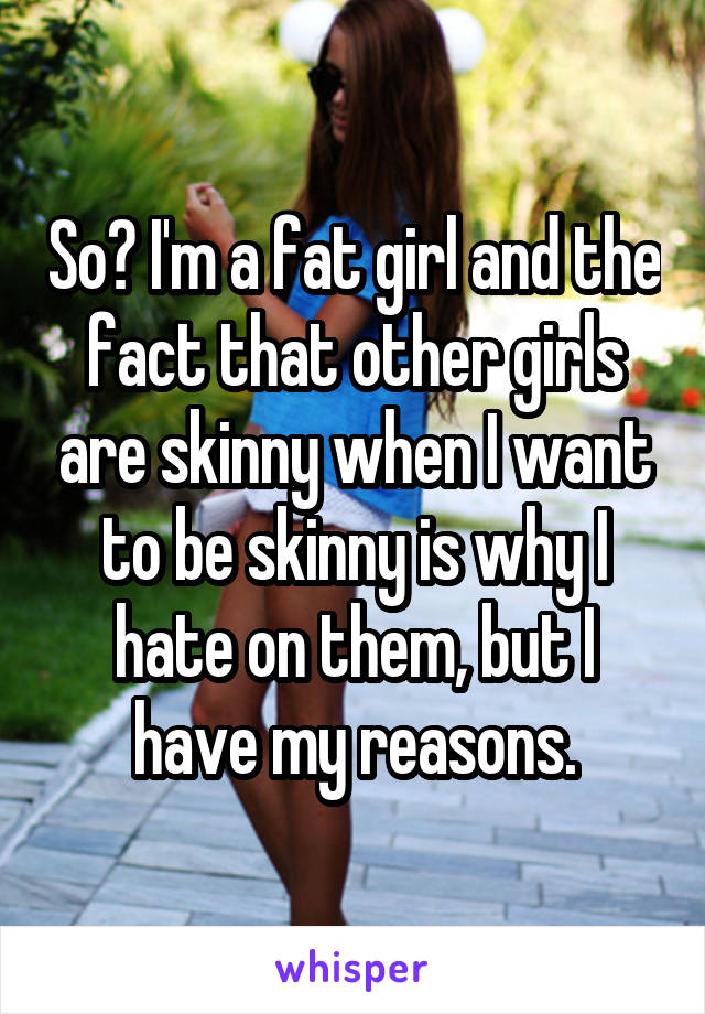 So? I'm a fat girl and the fact that other girls are skinny when I want to be skinny is why I hate on them, but I have my reasons.