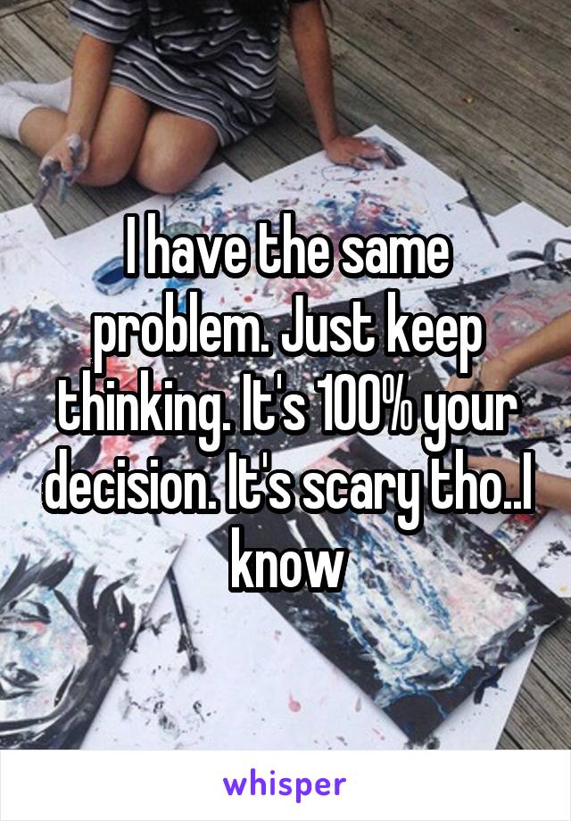I have the same problem. Just keep thinking. It's 100% your decision. It's scary tho..I know