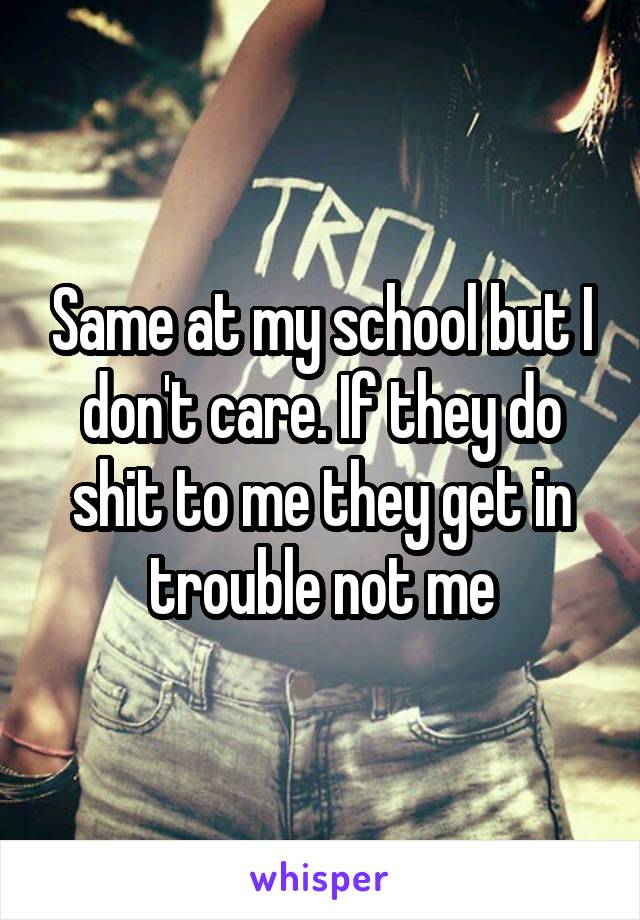 Same at my school but I don't care. If they do shit to me they get in trouble not me