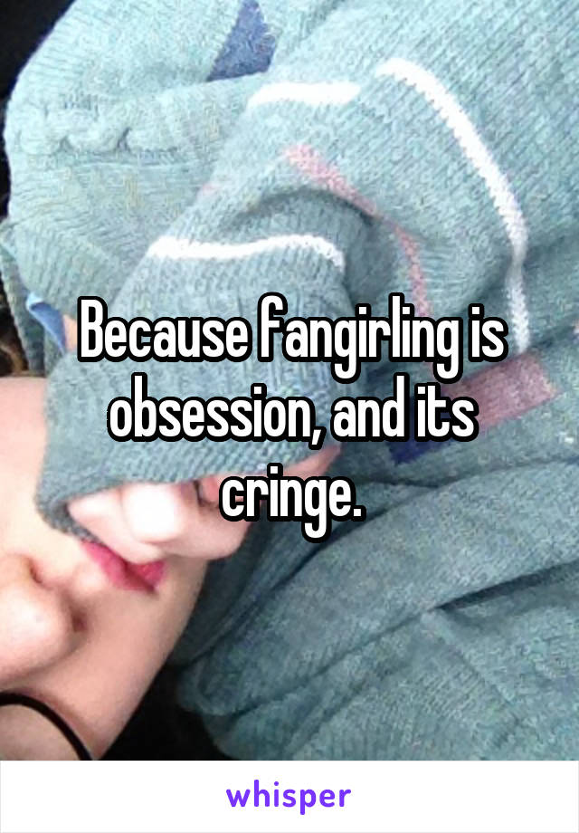 Because fangirling is obsession, and its cringe.