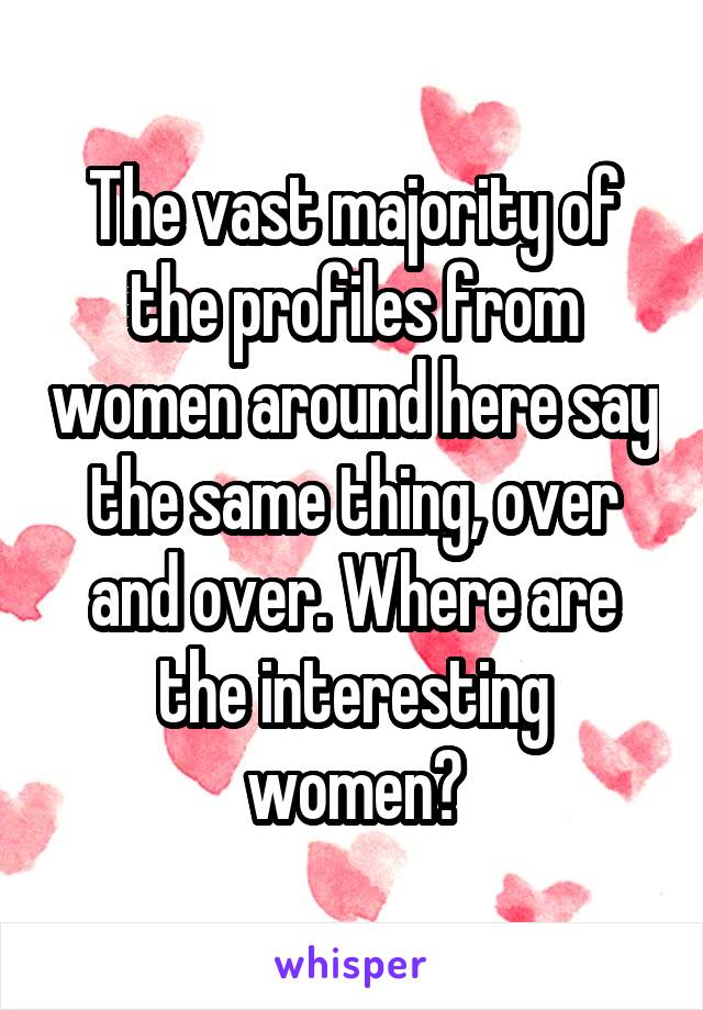 The vast majority of the profiles from women around here say the same thing, over and over. Where are the interesting women?