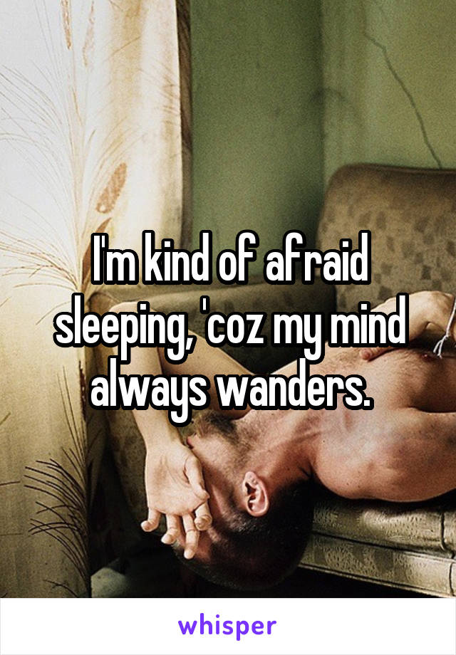 I'm kind of afraid sleeping, 'coz my mind always wanders.