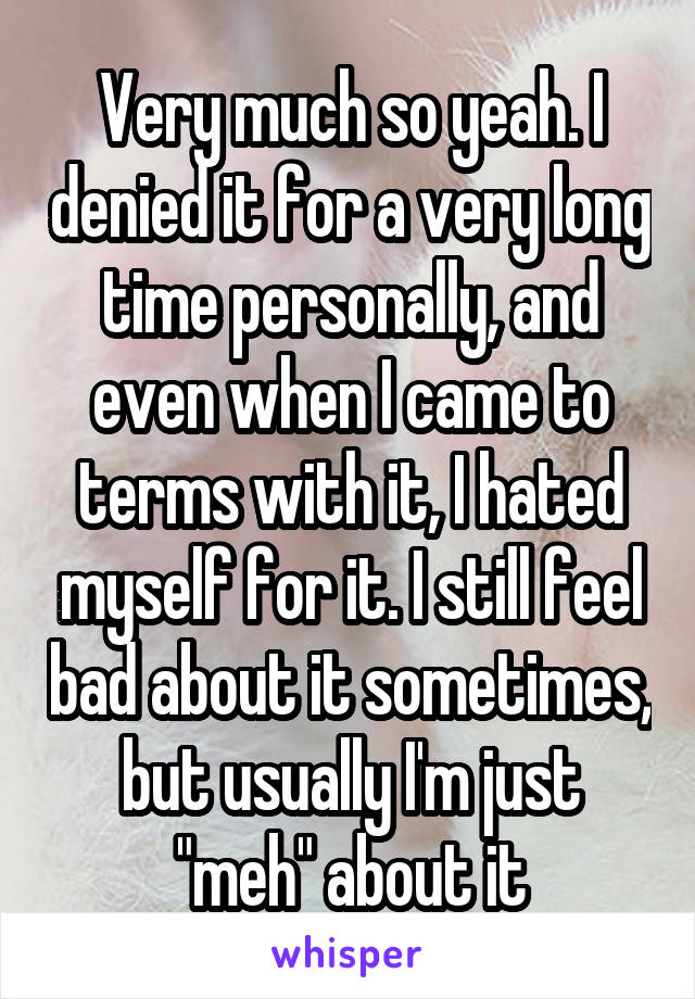 Very much so yeah. I denied it for a very long time personally, and even when I came to terms with it, I hated myself for it. I still feel bad about it sometimes, but usually I'm just "meh" about it
