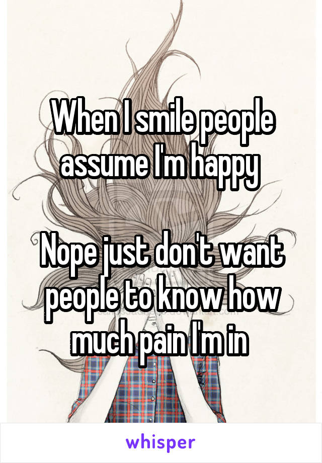 When I smile people assume I'm happy 

Nope just don't want people to know how much pain I'm in 