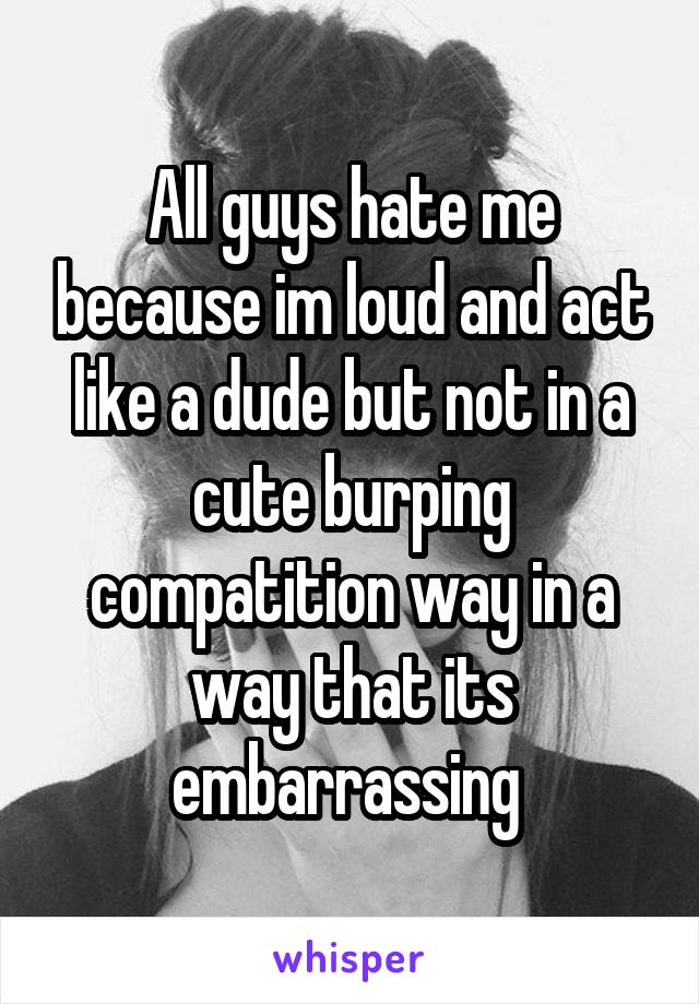 All guys hate me because im loud and act like a dude but not in a cute burping compatition way in a way that its embarrassing 