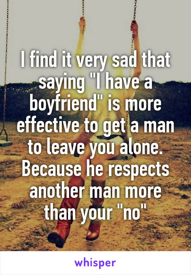 I find it very sad that saying "I have a boyfriend" is more effective to get a man to leave you alone. Because he respects another man more than your "no"