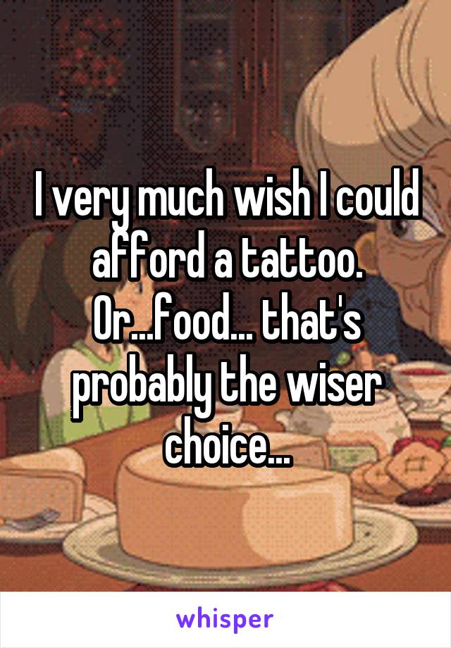 I very much wish I could afford a tattoo. Or...food... that's probably the wiser choice...