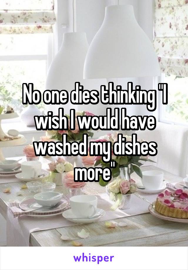 No one dies thinking "I wish I would have washed my dishes more"