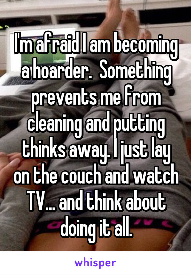 I'm afraid I am becoming a hoarder.  Something prevents me from cleaning and putting thinks away. I just lay on the couch and watch TV... and think about doing it all.