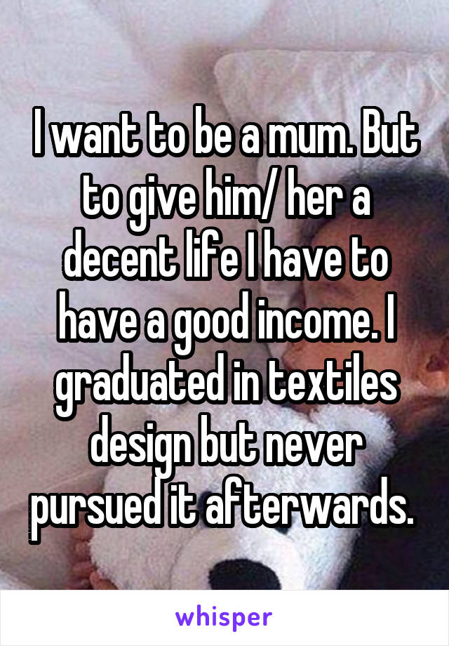 I want to be a mum. But to give him/ her a decent life I have to have a good income. I graduated in textiles design but never pursued it afterwards. 