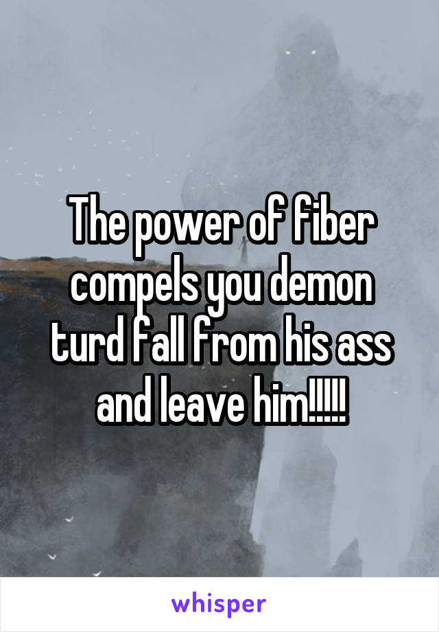 The power of fiber compels you demon turd fall from his ass and leave him!!!!!
