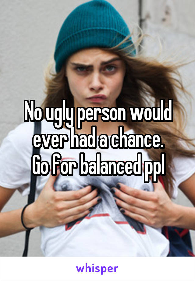 No ugly person would ever had a chance.
Go for balanced ppl