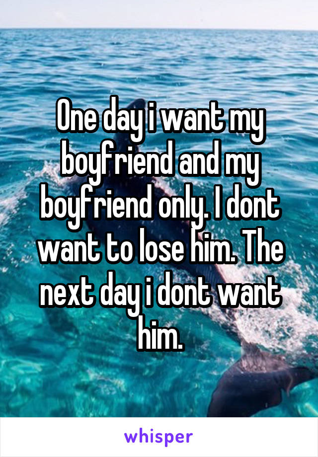 One day i want my boyfriend and my boyfriend only. I dont want to lose him. The next day i dont want him.