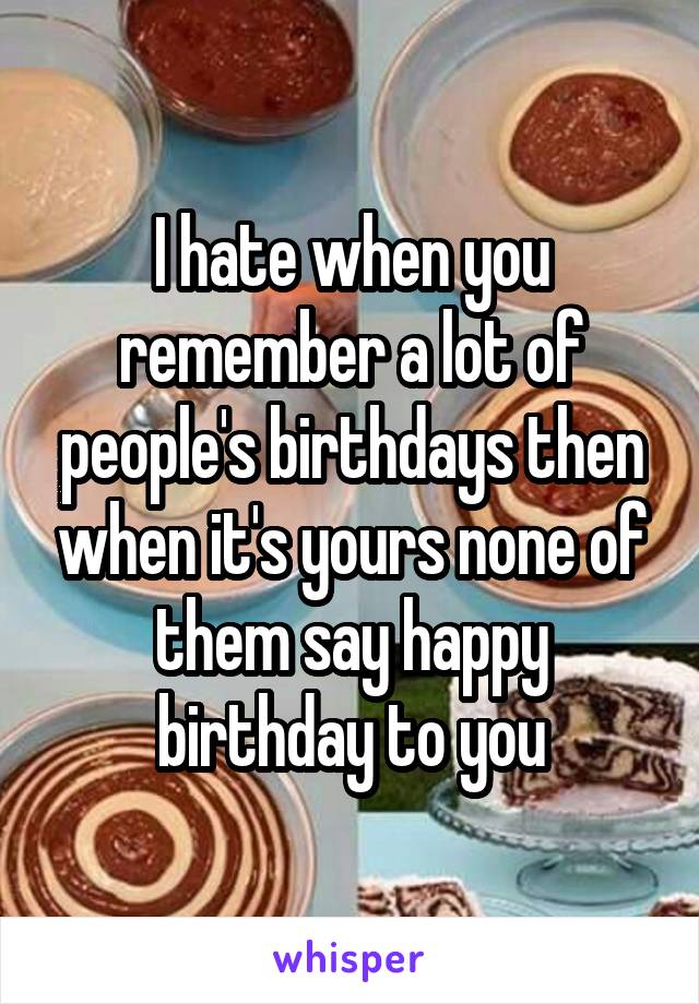 I hate when you remember a lot of people's birthdays then when it's yours none of them say happy birthday to you