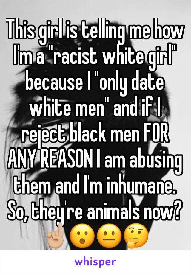 This girl is telling me how I'm a "racist white girl" because I "only date white men" and if I reject black men FOR ANY REASON I am abusing  them and I'm inhumane. So, they're animals now? ☝🏼😮😐🤔