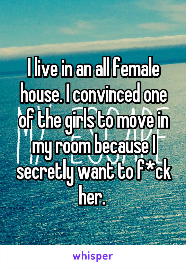 I live in an all female house. I convinced one of the girls to move in my room because I secretly want to f*ck her. 