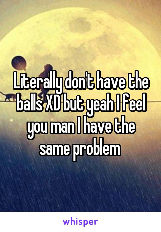 Literally don't have the balls XD but yeah I feel you man I have the same problem 