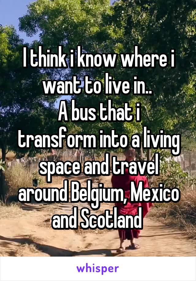 I think i know where i want to live in.. 
A bus that i transform into a living space and travel around Belgium, Mexico and Scotland 