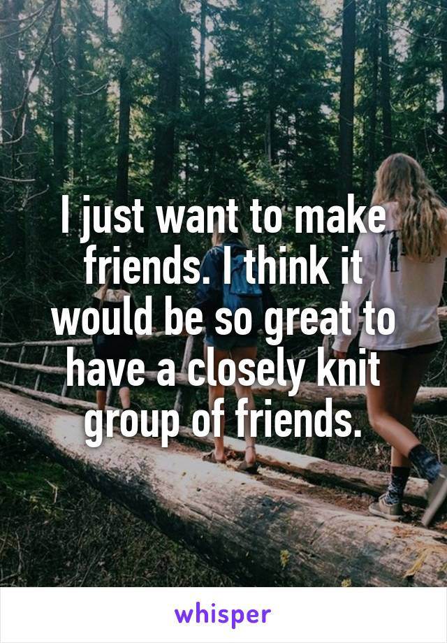 I just want to make friends. I think it would be so great to have a closely knit group of friends.