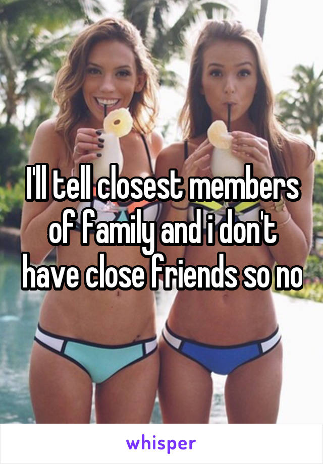 I'll tell closest members of family and i don't have close friends so no
