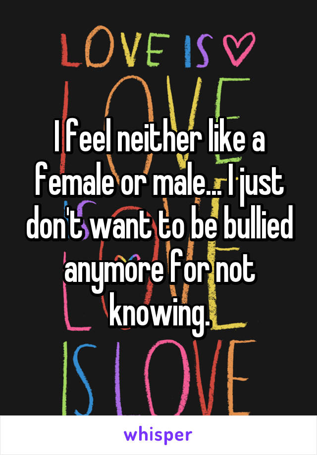 I feel neither like a female or male... I just don't want to be bullied anymore for not knowing.