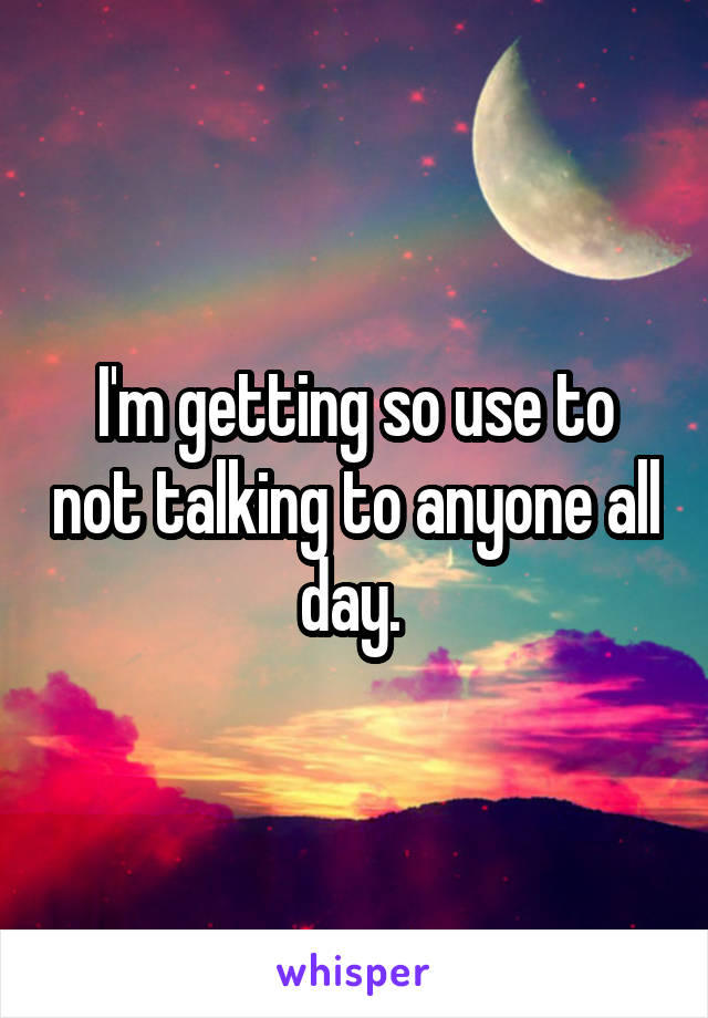 I'm getting so use to not talking to anyone all day. 