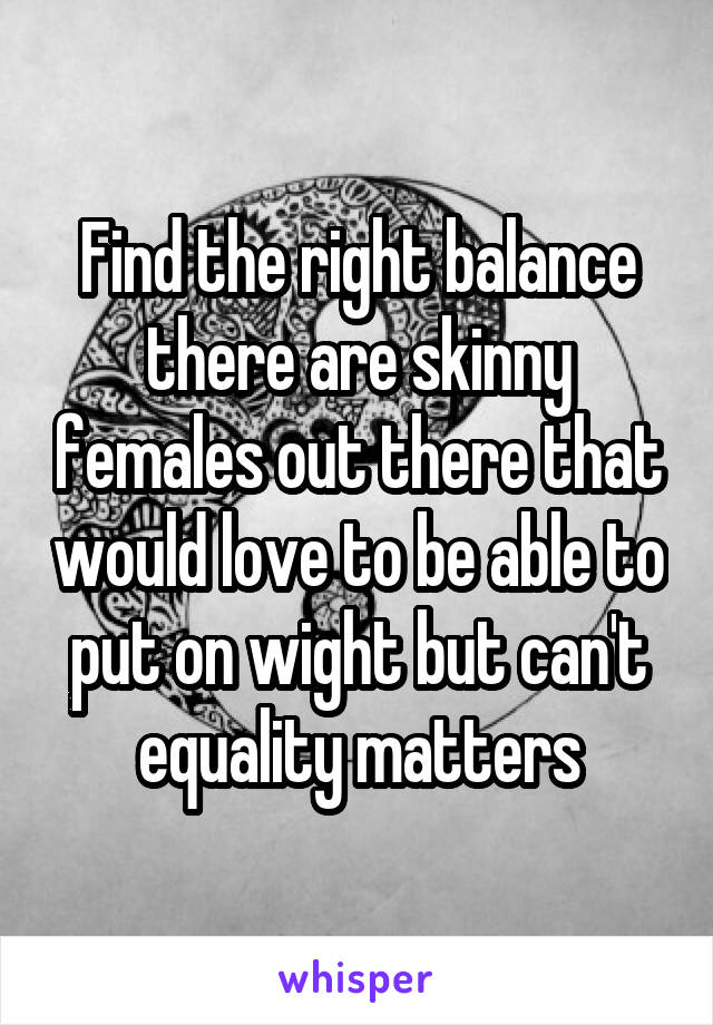 Find the right balance there are skinny females out there that would love to be able to put on wight but can't equality matters