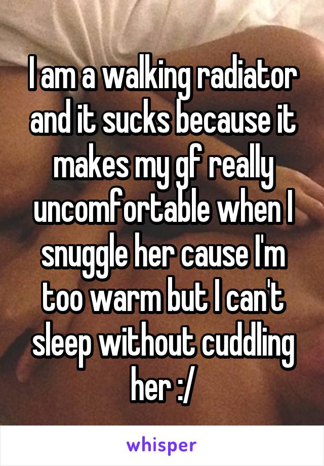 I am a walking radiator and it sucks because it makes my gf really uncomfortable when I snuggle her cause I'm too warm but I can't sleep without cuddling her :/