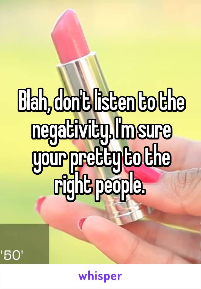 Blah, don't listen to the negativity. I'm sure your pretty to the right people. 
