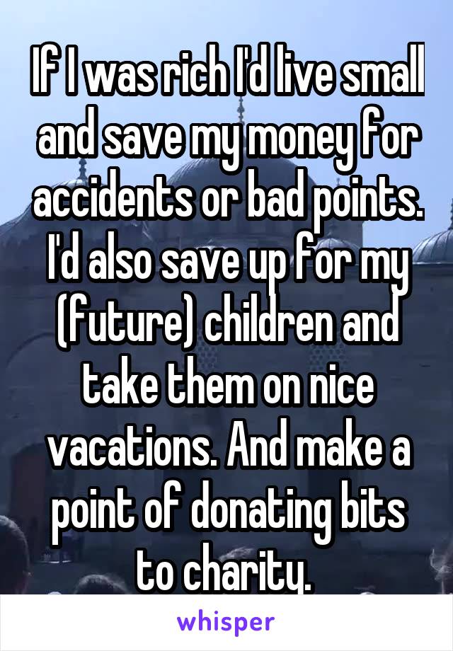 If I was rich I'd live small and save my money for accidents or bad points. I'd also save up for my (future) children and take them on nice vacations. And make a point of donating bits to charity. 
