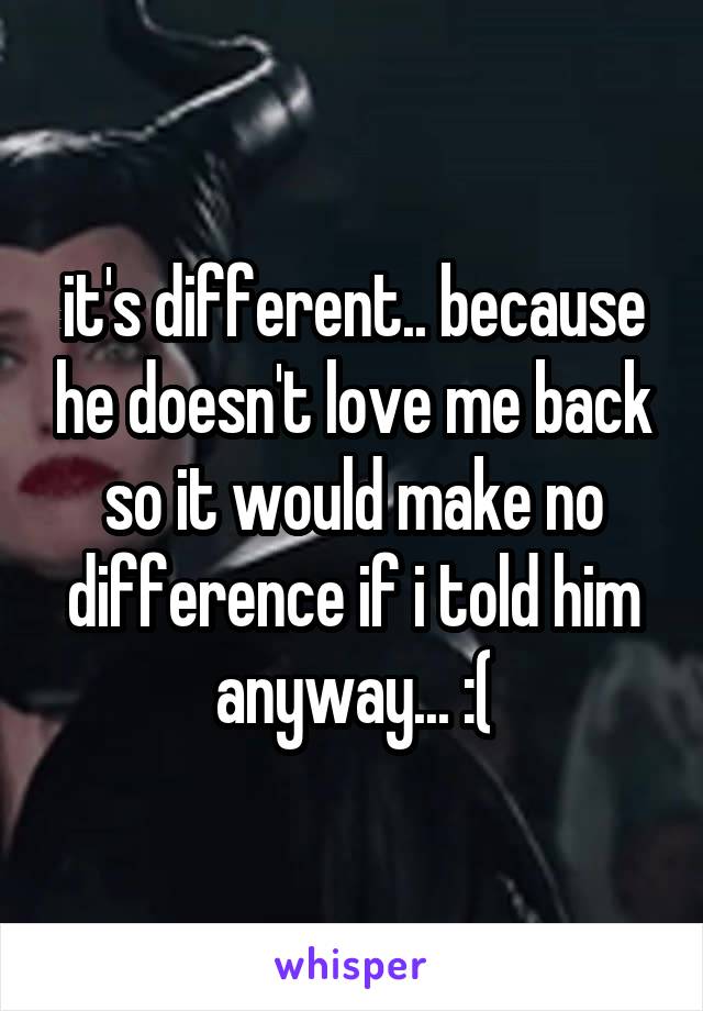 it's different.. because he doesn't love me back so it would make no difference if i told him anyway... :(