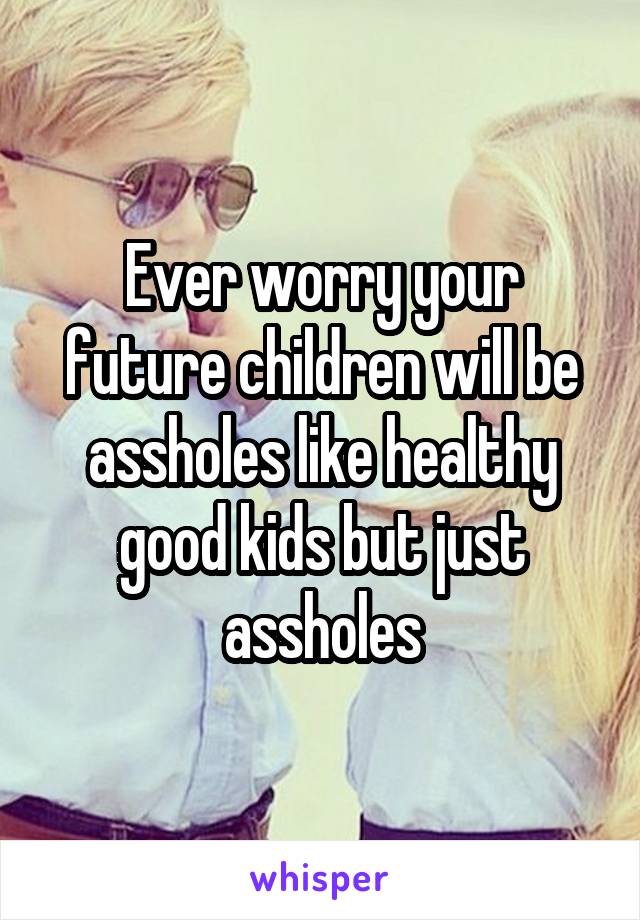 Ever worry your future children will be assholes like healthy good kids but just assholes