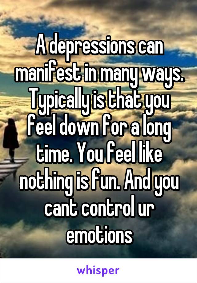 A depressions can manifest in many ways.
Typically is that you feel down for a long time. You feel like nothing is fun. And you cant control ur emotions