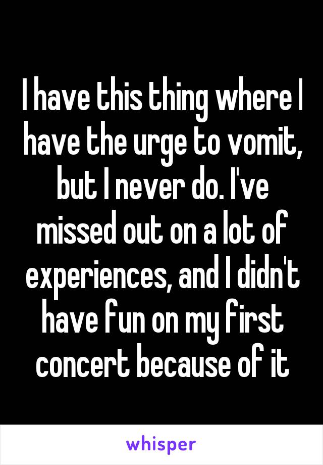I have this thing where I have the urge to vomit, but I never do. I've missed out on a lot of experiences, and I didn't have fun on my first concert because of it