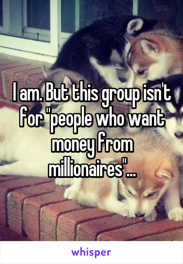 I am. But this group isn't for "people who want money from millionaires"...