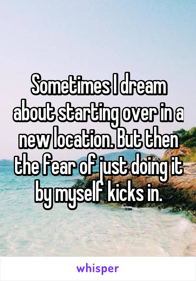 Sometimes I dream about starting over in a new location. But then the fear of just doing it by myself kicks in.