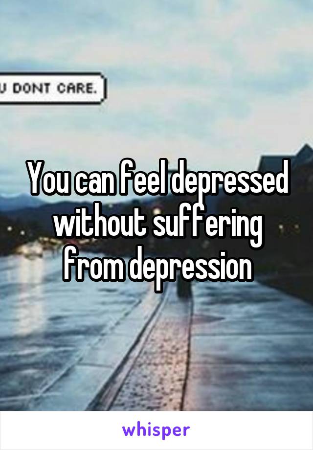 You can feel depressed without suffering from depression