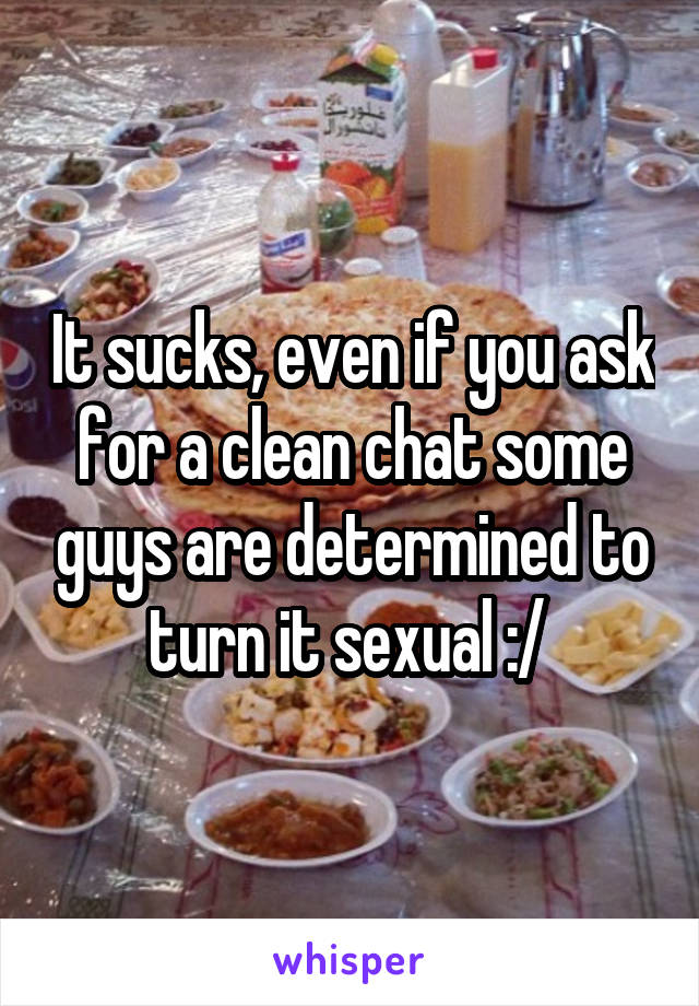It sucks, even if you ask for a clean chat some guys are determined to turn it sexual :/ 