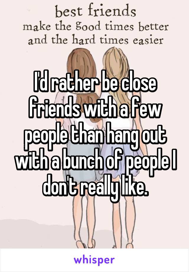 I'd rather be close friends with a few people than hang out with a bunch of people I don't really like.