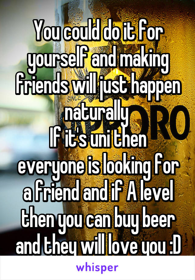 You could do it for yourself and making friends will just happen naturally 
If it's uni then everyone is looking for a friend and if A level then you can buy beer and they will love you :D