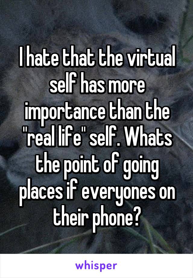 I hate that the virtual self has more importance than the "real life" self. Whats the point of going places if everyones on their phone?