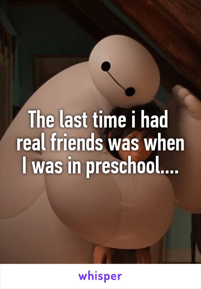 The last time i had  real friends was when I was in preschool....