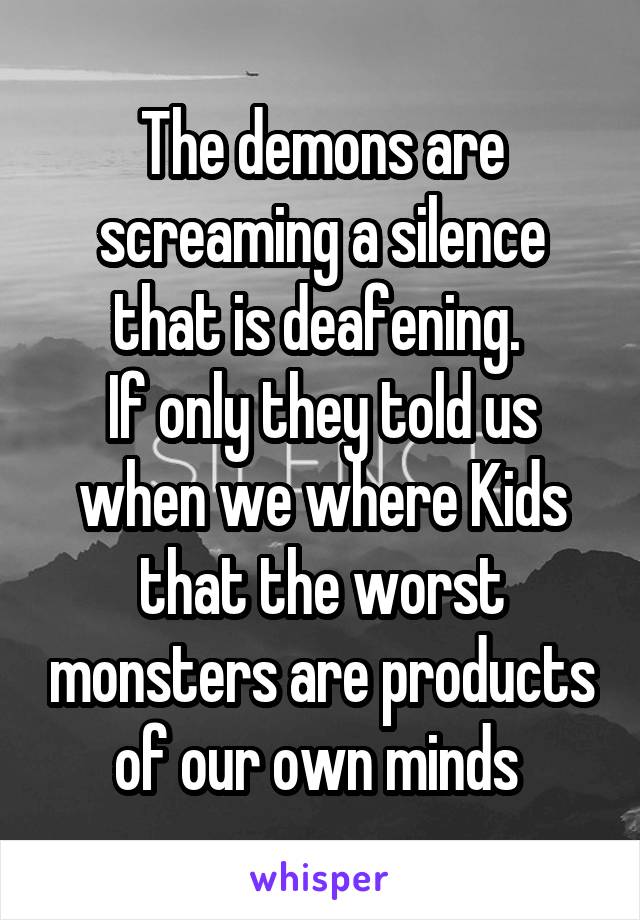 The demons are screaming a silence that is deafening. 
If only they told us when we where Kids that the worst monsters are products of our own minds 